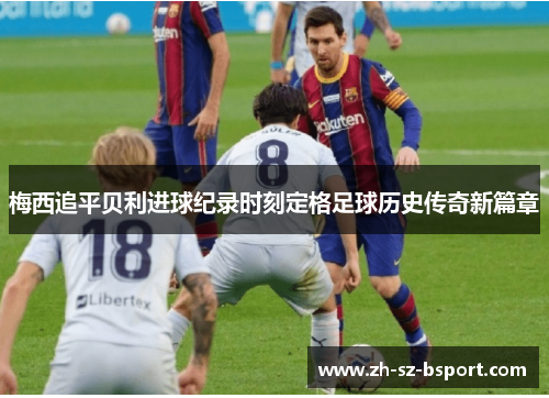 梅西追平贝利进球纪录时刻定格足球历史传奇新篇章