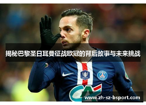 揭秘巴黎圣日耳曼征战欧冠的背后故事与未来挑战