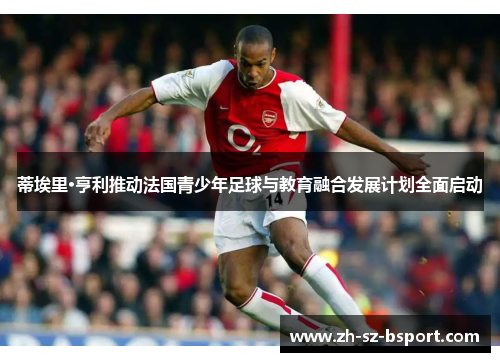 蒂埃里·亨利推动法国青少年足球与教育融合发展计划全面启动