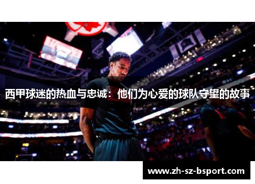 西甲球迷的热血与忠诚：他们为心爱的球队守望的故事