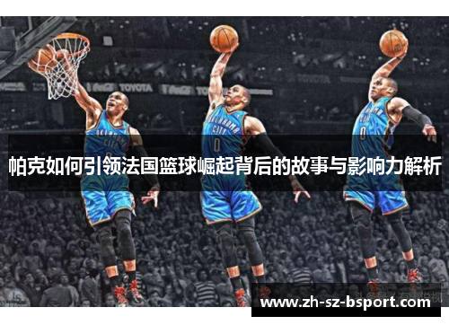 帕克如何引领法国篮球崛起背后的故事与影响力解析