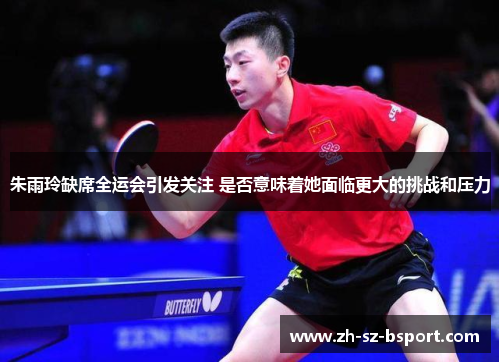 朱雨玲缺席全运会引发关注 是否意味着她面临更大的挑战和压力