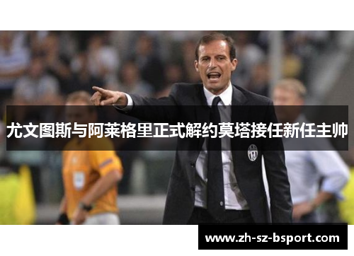 尤文图斯与阿莱格里正式解约莫塔接任新任主帅