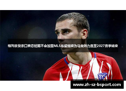 格列兹曼亲口表态短期不会加盟MLS希望继续为马竞效力直至2027赛季结束